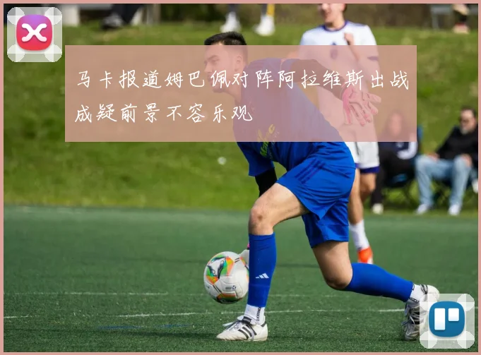 马卡报道姆巴佩对阵阿拉维斯出战成疑前景不容乐观