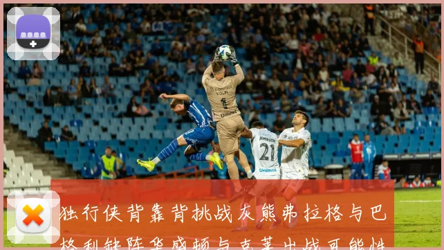 独行侠背靠背挑战灰熊弗拉格与巴格利缺阵华盛顿与克莱出战可能性微小