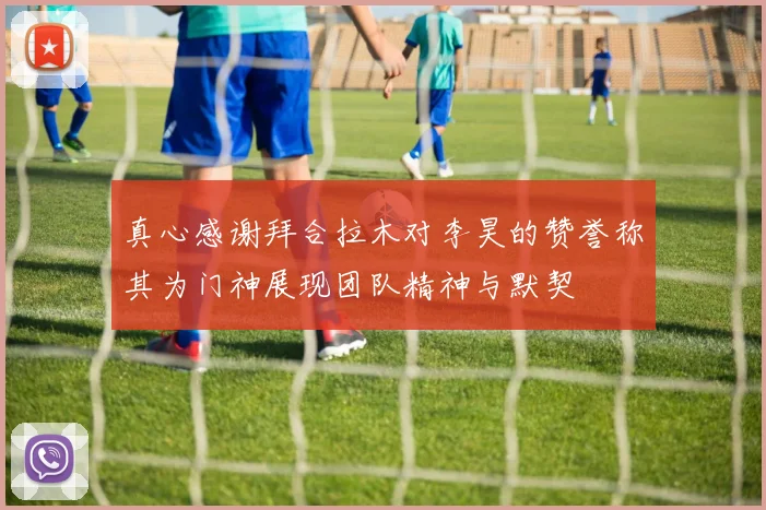 真心感谢拜合拉木对李昊的赞誉称其为门神展现团队精神与默契