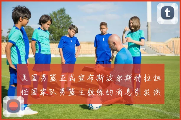 美国男篮正式宣布斯波尔斯特拉担任国家队男篮主教练的消息引发热议