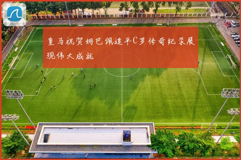 皇马祝贺姆巴佩追平C罗传奇纪录展现伟大成就
