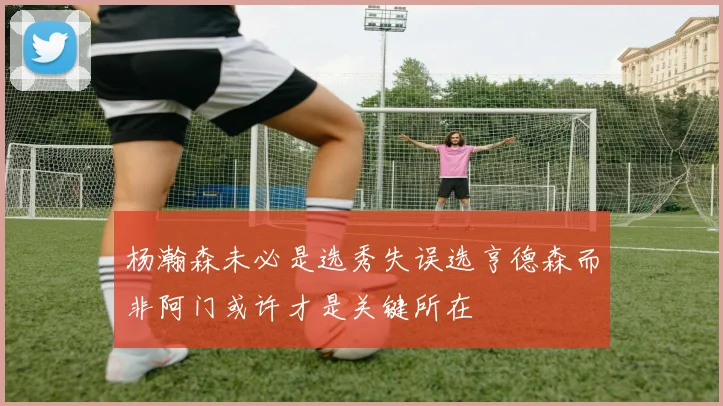 杨瀚森未必是选秀失误选亨德森而非阿门或许才是关键所在