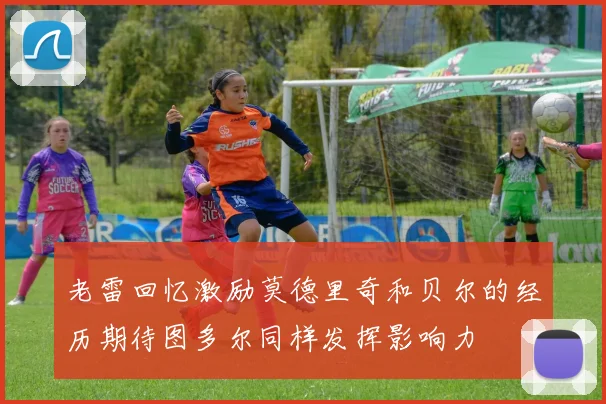 老雷回忆激励莫德里奇和贝尔的经历期待图多尔同样发挥影响力
