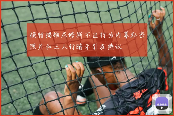 模特揭维尼修斯不当行为内幕私密照片和三人行暗示引发热议