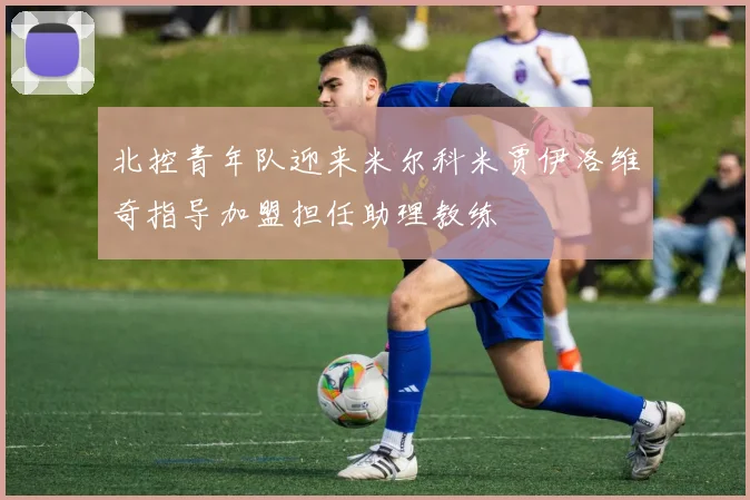 北控青年队迎来米尔科米贾伊洛维奇指导加盟担任助理教练