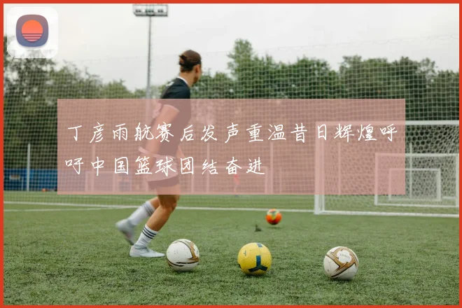 丁彦雨航赛后发声重温昔日辉煌呼吁中国篮球团结奋进