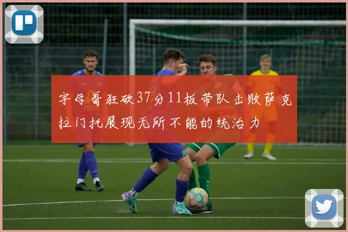 字母哥狂砍37分11板带队击败萨克拉门托展现无所不能的统治力