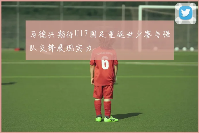 马德兴期待U17国足重返世少赛与强队交锋展现实力