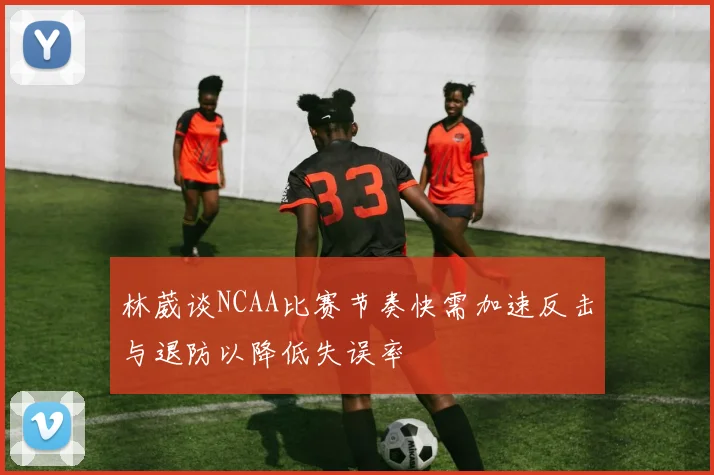 林葳谈NCAA比赛节奏快需加速反击与退防以降低失误率