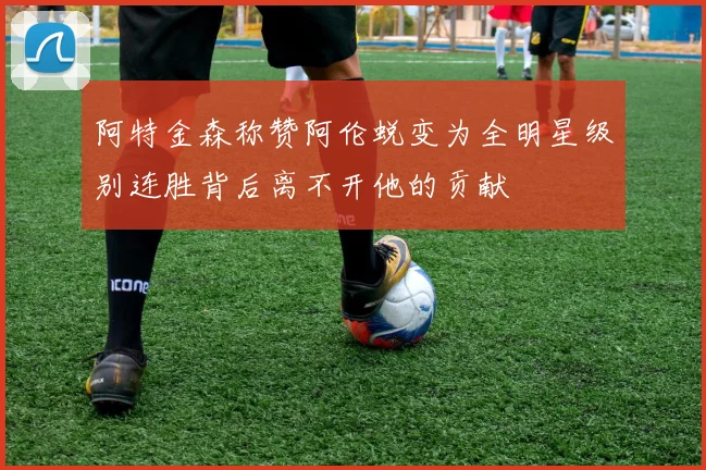 阿特金森称赞阿伦蜕变为全明星级别连胜背后离不开他的贡献