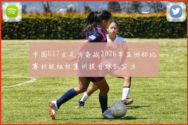 中国U17女足为备战2026年亚洲杯比赛积极组织集训提升球队实力