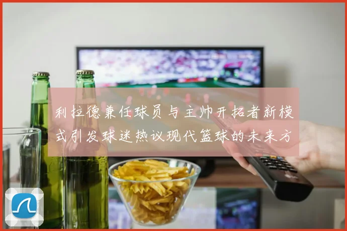 利拉德兼任球员与主帅开拓者新模式引发球迷热议现代篮球的未来方向