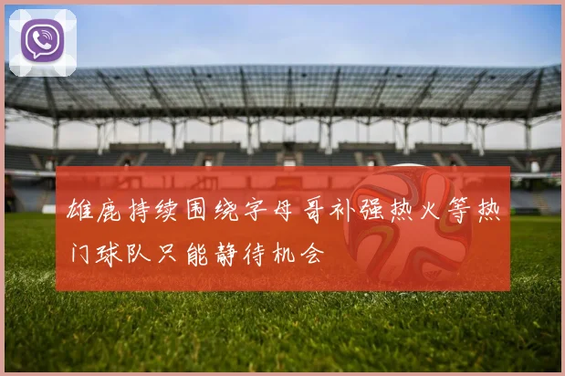 雄鹿持续围绕字母哥补强热火等热门球队只能静待机会