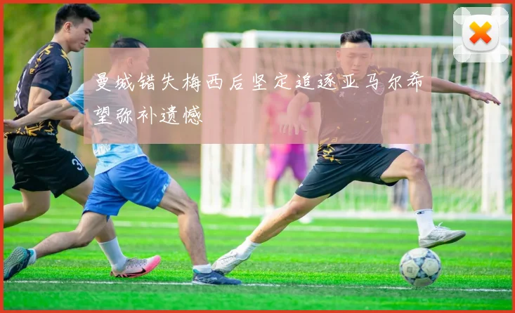 曼城错失梅西后坚定追逐亚马尔希望弥补遗憾