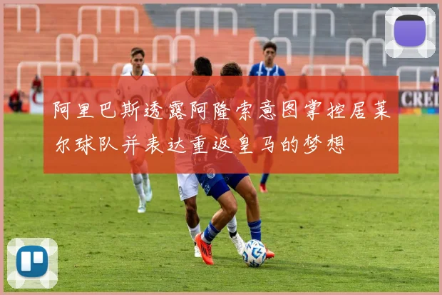 阿里巴斯透露阿隆索意图掌控居莱尔球队并表达重返皇马的梦想