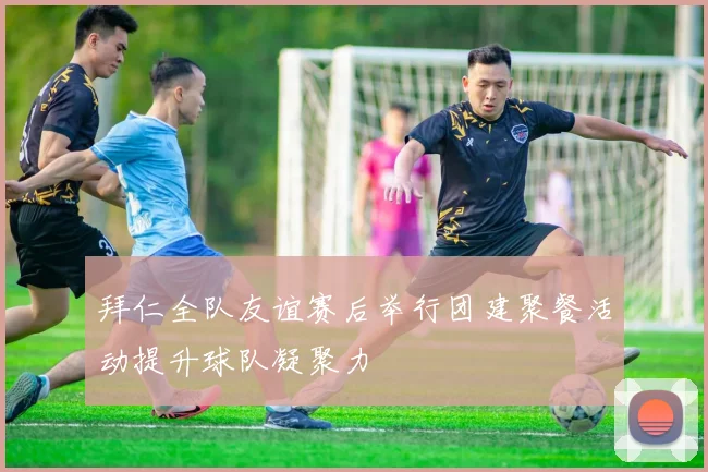 拜仁全队友谊赛后举行团建聚餐活动提升球队凝聚力