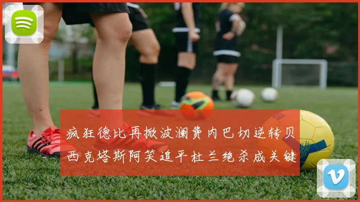 疯狂德比再掀波澜费内巴切逆转贝西克塔斯阿笑追平杜兰绝杀成关键