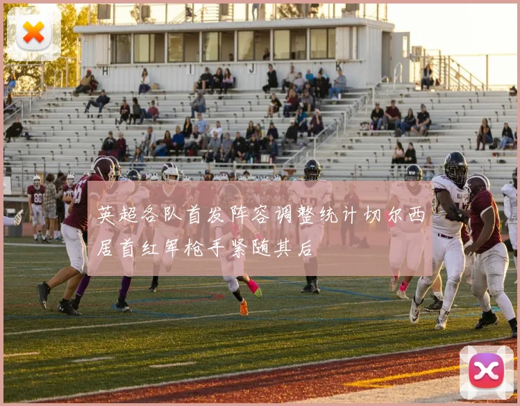 英超各队首发阵容调整统计切尔西居首红军枪手紧随其后