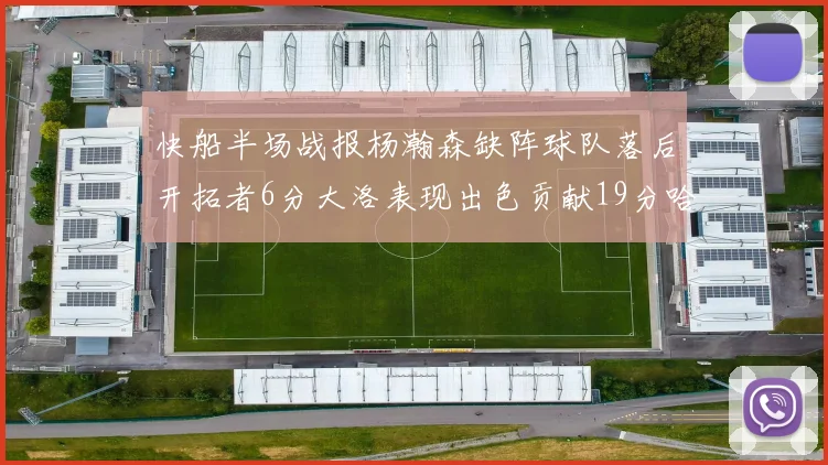 快船半场战报杨瀚森缺阵球队落后开拓者6分大洛表现出色贡献19分哈登也有14分进账