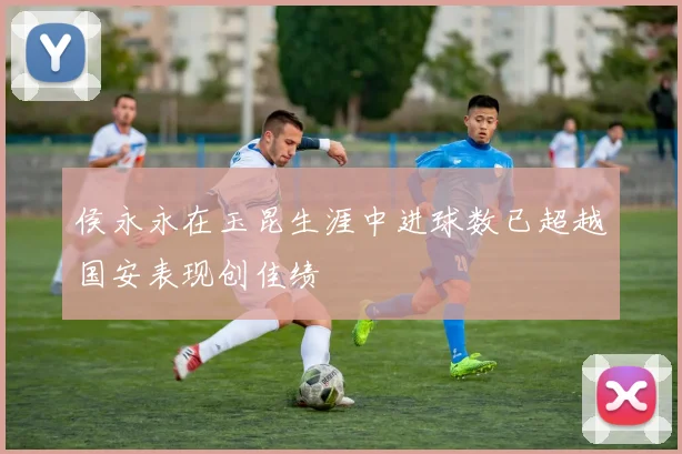 侯永永在玉昆生涯中进球数已超越国安表现创佳绩