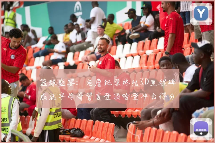 篮球盛宴：老詹纪录终结KD里程碑成就字母哥誓言登顶哈登冲击得分前十