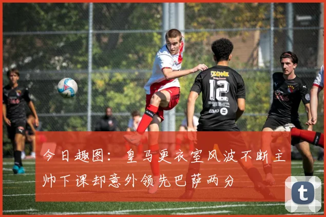 今日趣图：皇马更衣室风波不断主帅下课却意外领先巴萨两分