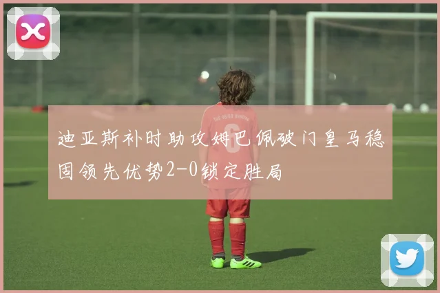迪亚斯补时助攻姆巴佩破门皇马稳固领先优势2-0锁定胜局