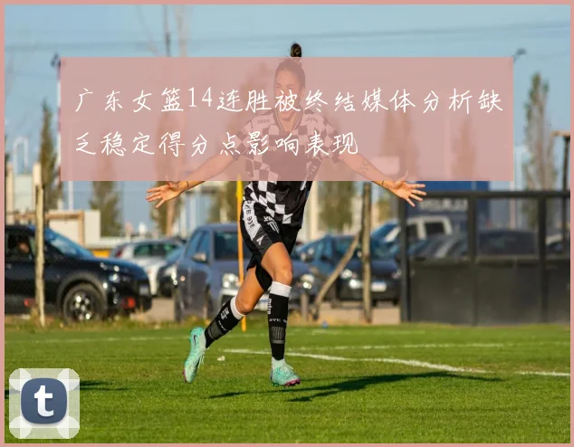 广东女篮14连胜被终结媒体分析缺乏稳定得分点影响表现