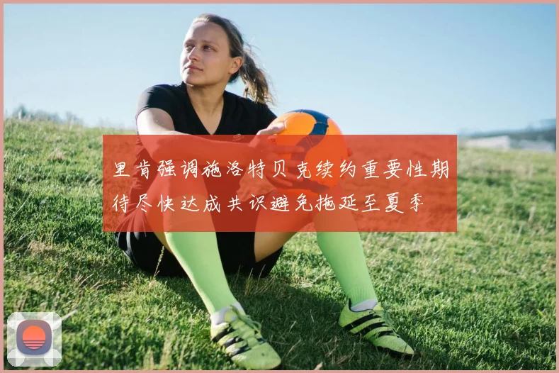 里肯强调施洛特贝克续约重要性期待尽快达成共识避免拖延至夏季