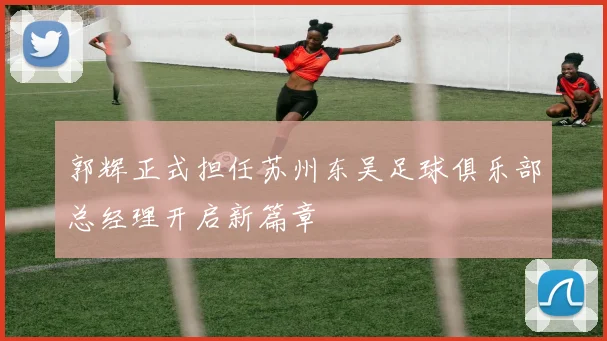 郭辉正式担任苏州东吴足球俱乐部总经理开启新篇章