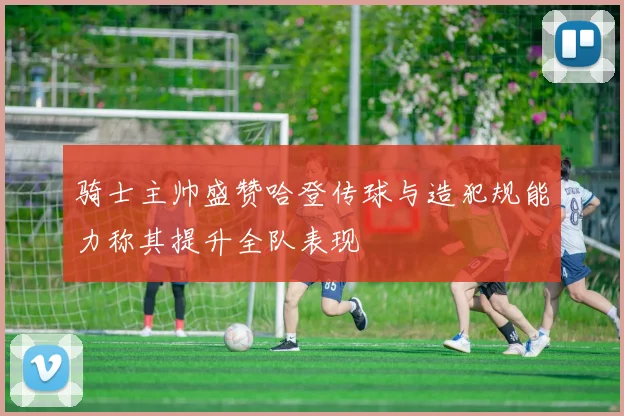 骑士主帅盛赞哈登传球与造犯规能力称其提升全队表现