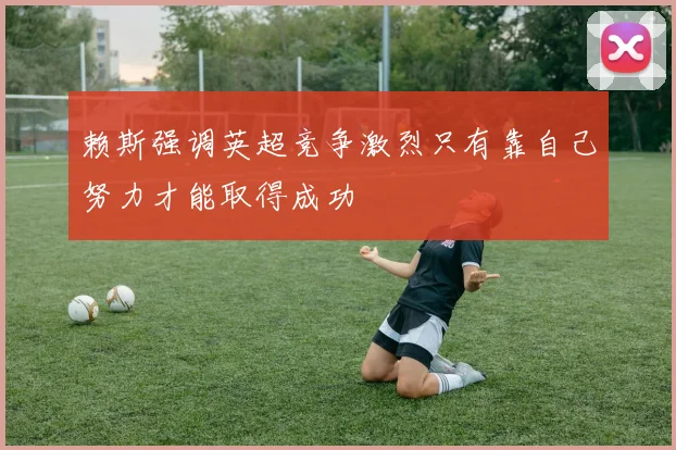赖斯强调英超竞争激烈只有靠自己努力才能取得成功