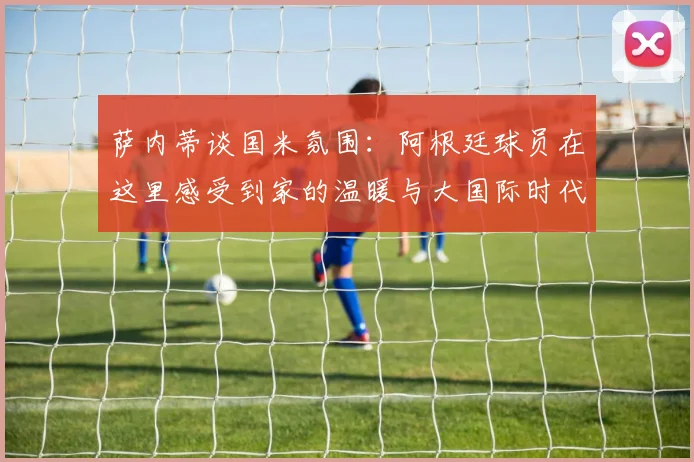 萨内蒂谈国米氛围：阿根廷球员在这里感受到家的温暖与大国际时代的传承