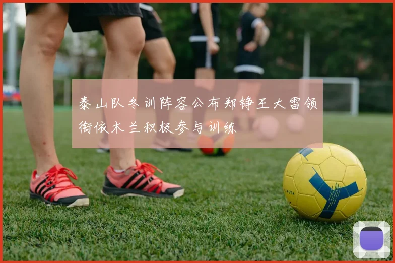 泰山队冬训阵容公布郑铮王大雷领衔依木兰积极参与训练
